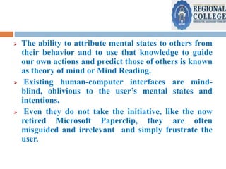  The ability to attribute mental states to others from
their behavior and to use that knowledge to guide
our own actions and predict those of others is known
as theory of mind or Mind Reading.
 Existing human-computer interfaces are mind-
blind, oblivious to the user’s mental states and
intentions.
 Even they do not take the initiative, like the now
retired Microsoft Paperclip, they are often
misguided and irrelevant and simply frustrate the
user.
 