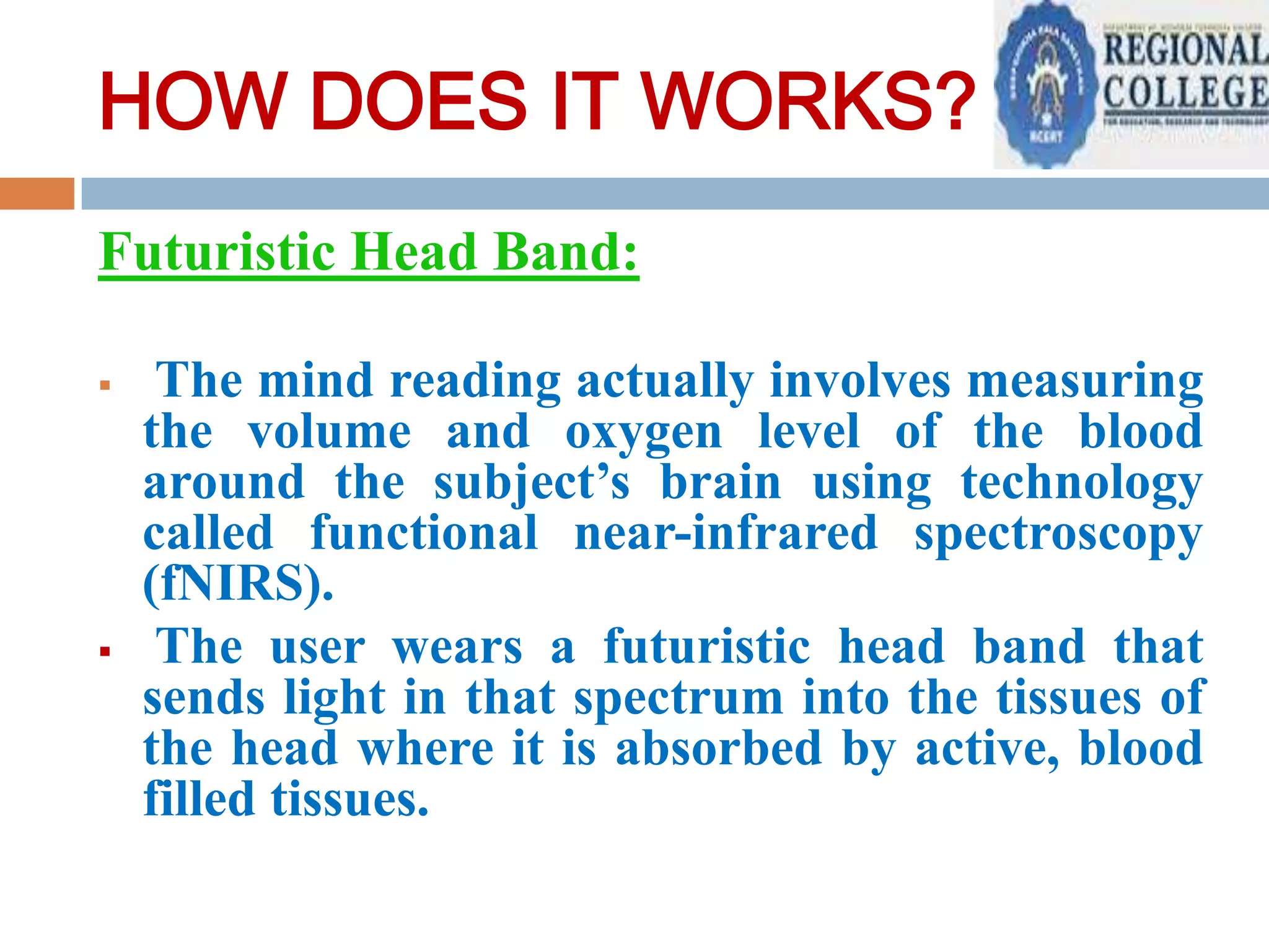 HOW DOES IT WORKS?
Futuristic Head Band:




The mind reading actually involves measuring
the volume and oxygen level of the blood
around the subject’s brain using technology
called functional near-infrared spectroscopy
(fNIRS).
The user wears a futuristic head band that
sends light in that spectrum into the tissues of
the head where it is absorbed by active, blood
filled tissues.

 