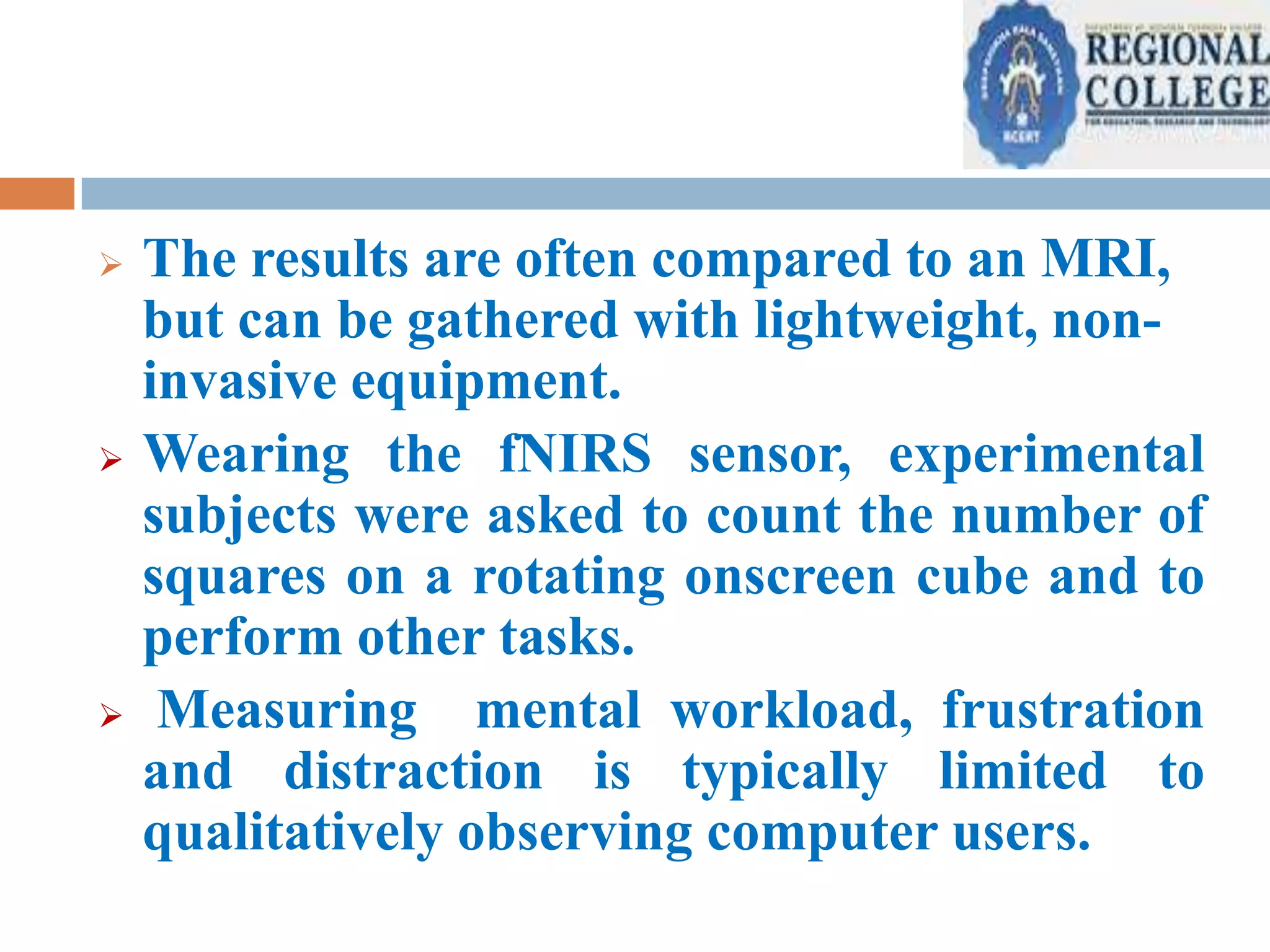 





The results are often compared to an MRI,
but can be gathered with lightweight, noninvasive equipment.
Wearing the fNIRS sensor, experimental
subjects were asked to count the number of
squares on a rotating onscreen cube and to
perform other tasks.
Measuring mental workload, frustration
and distraction is typically limited to
qualitatively observing computer users.

 