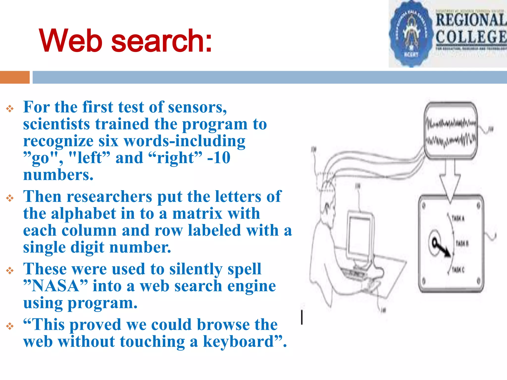 Web search:








For the first test of sensors,
scientists trained the program to
recognize six words-including
”go", "left” and “right” -10
numbers.
Then researchers put the letters of
the alphabet in to a matrix with
each column and row labeled with a
single digit number.
These were used to silently spell
”NASA” into a web search engine
using program.
“This proved we could browse the
web without touching a keyboard”.

 