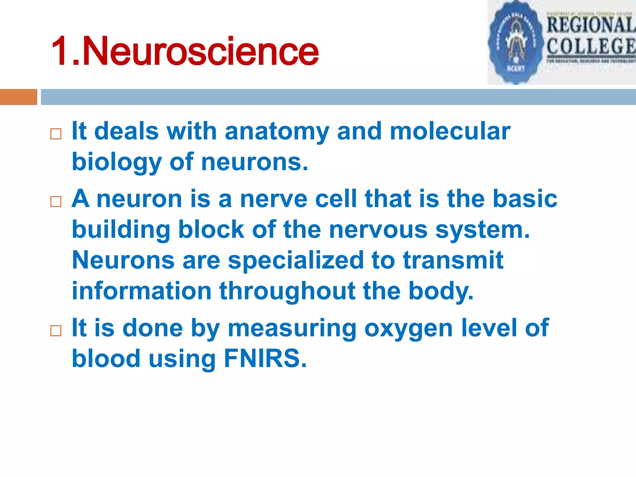 1.Neuroscience






It deals with anatomy and molecular
biology of neurons.
A neuron is a nerve cell that is the basic
building block of the nervous system.
Neurons are specialized to transmit
information throughout the body.
It is done by measuring oxygen level of
blood using FNIRS.

 