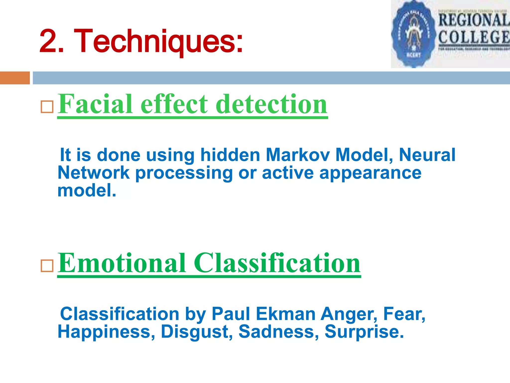 2. Techniques:


Facial effect detection
It is done using hidden Markov Model, Neural
Network processing or active appearance
model.



Emotional Classification
Classification by Paul Ekman Anger, Fear,
Happiness, Disgust, Sadness, Surprise.

 