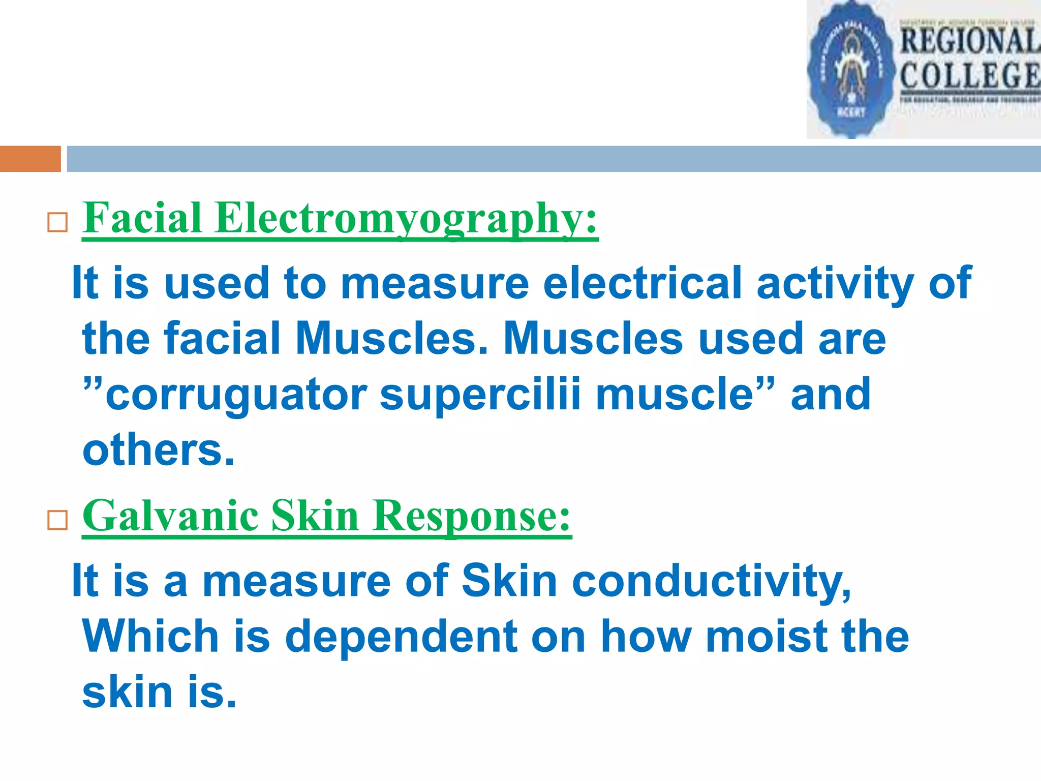Facial Electromyography:
It is used to measure electrical activity of
the facial Muscles. Muscles used are
”corruguator supercilii muscle” and
others.
 Galvanic Skin Response:
It is a measure of Skin conductivity,
Which is dependent on how moist the
skin is.


 