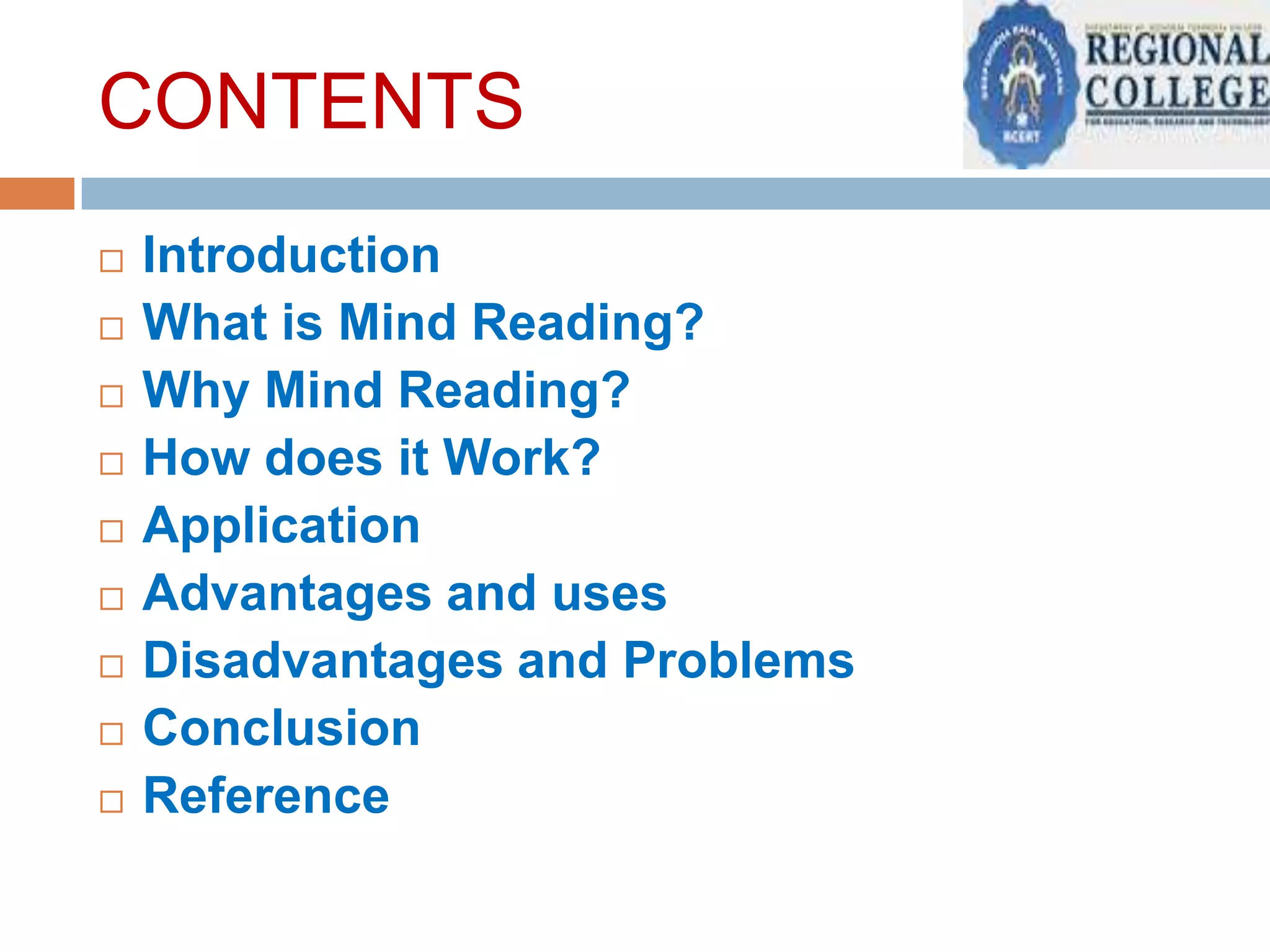 CONTENTS










Introduction
What is Mind Reading?
Why Mind Reading?
How does it Work?
Application
Advantages and uses
Disadvantages and Problems
Conclusion
Reference

 