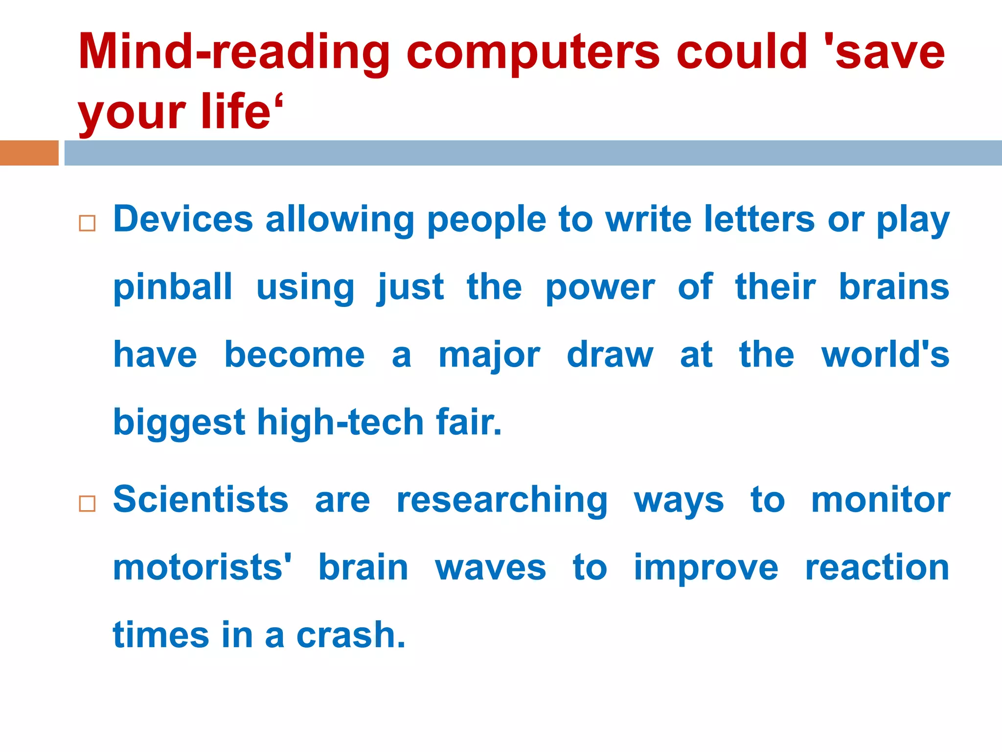 Mind-reading computers could 'save
your life‘


Devices allowing people to write letters or play

pinball using just the power of their brains
have become a major draw at the world's
biggest high-tech fair.


Scientists are researching ways to monitor
motorists' brain waves to improve reaction
times in a crash.

 
