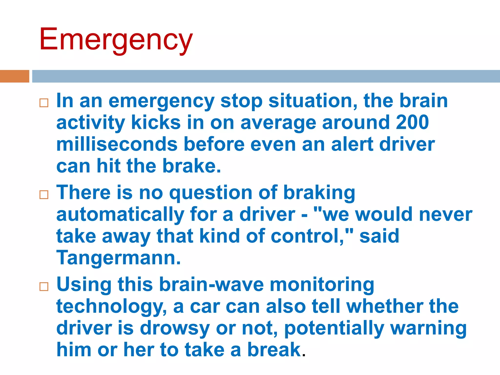 Emergency






In an emergency stop situation, the brain
activity kicks in on average around 200
milliseconds before even an alert driver
can hit the brake.
There is no question of braking
automatically for a driver - "we would never
take away that kind of control," said
Tangermann.
Using this brain-wave monitoring
technology, a car can also tell whether the
driver is drowsy or not, potentially warning
him or her to take a break.

 