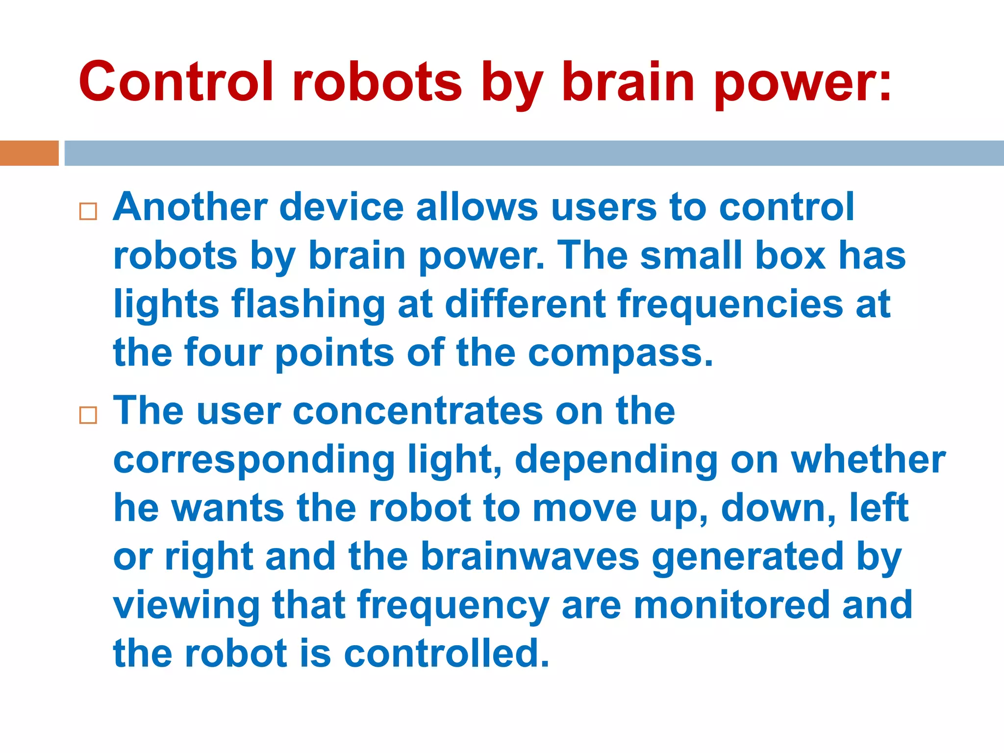 Control robots by brain power:




Another device allows users to control
robots by brain power. The small box has
lights flashing at different frequencies at
the four points of the compass.
The user concentrates on the
corresponding light, depending on whether
he wants the robot to move up, down, left
or right and the brainwaves generated by
viewing that frequency are monitored and
the robot is controlled.

 