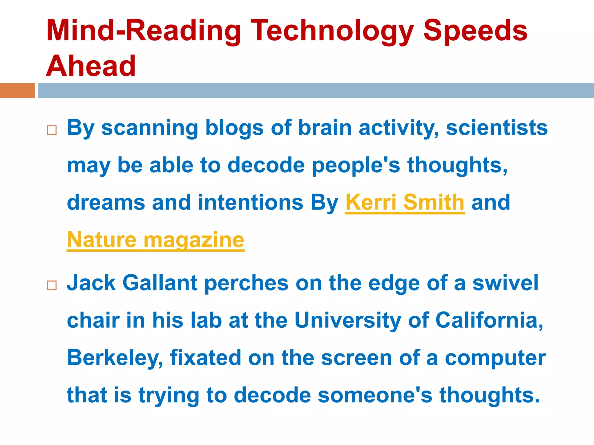 Mind-Reading Technology Speeds
Ahead


By scanning blogs of brain activity, scientists

may be able to decode people's thoughts,
dreams and intentions By Kerri Smith and
Nature magazine


Jack Gallant perches on the edge of a swivel
chair in his lab at the University of California,

Berkeley, fixated on the screen of a computer
that is trying to decode someone's thoughts.

 