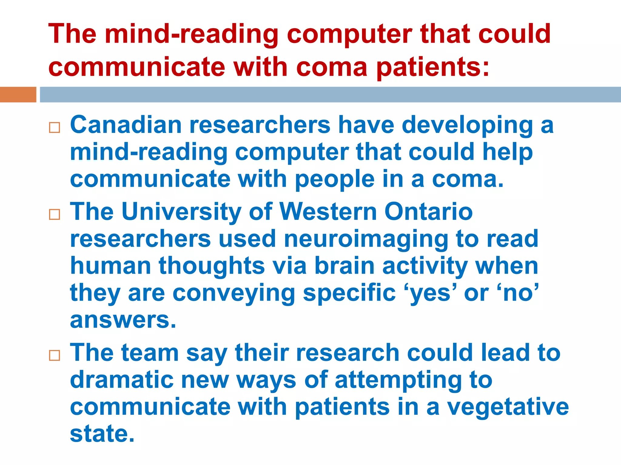The mind-reading computer that could
communicate with coma patients:






Canadian researchers have developing a
mind-reading computer that could help
communicate with people in a coma.
The University of Western Ontario
researchers used neuroimaging to read
human thoughts via brain activity when
they are conveying specific ‘yes’ or ‘no’
answers.
The team say their research could lead to
dramatic new ways of attempting to
communicate with patients in a vegetative
state.

 