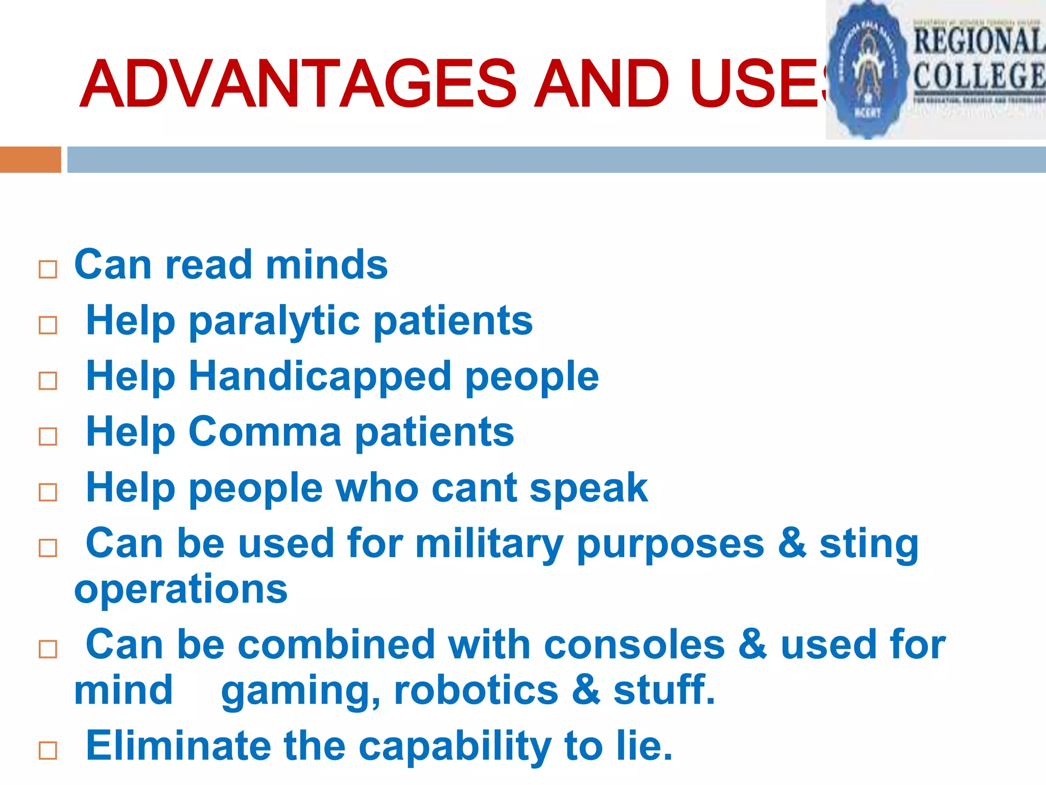 ADVANTAGES AND USES:











Can read minds
Help paralytic patients
Help Handicapped people
Help Comma patients
Help people who cant speak
Can be used for military purposes & sting
operations
Can be combined with consoles & used for
mind gaming, robotics & stuff.
Eliminate the capability to lie.

 