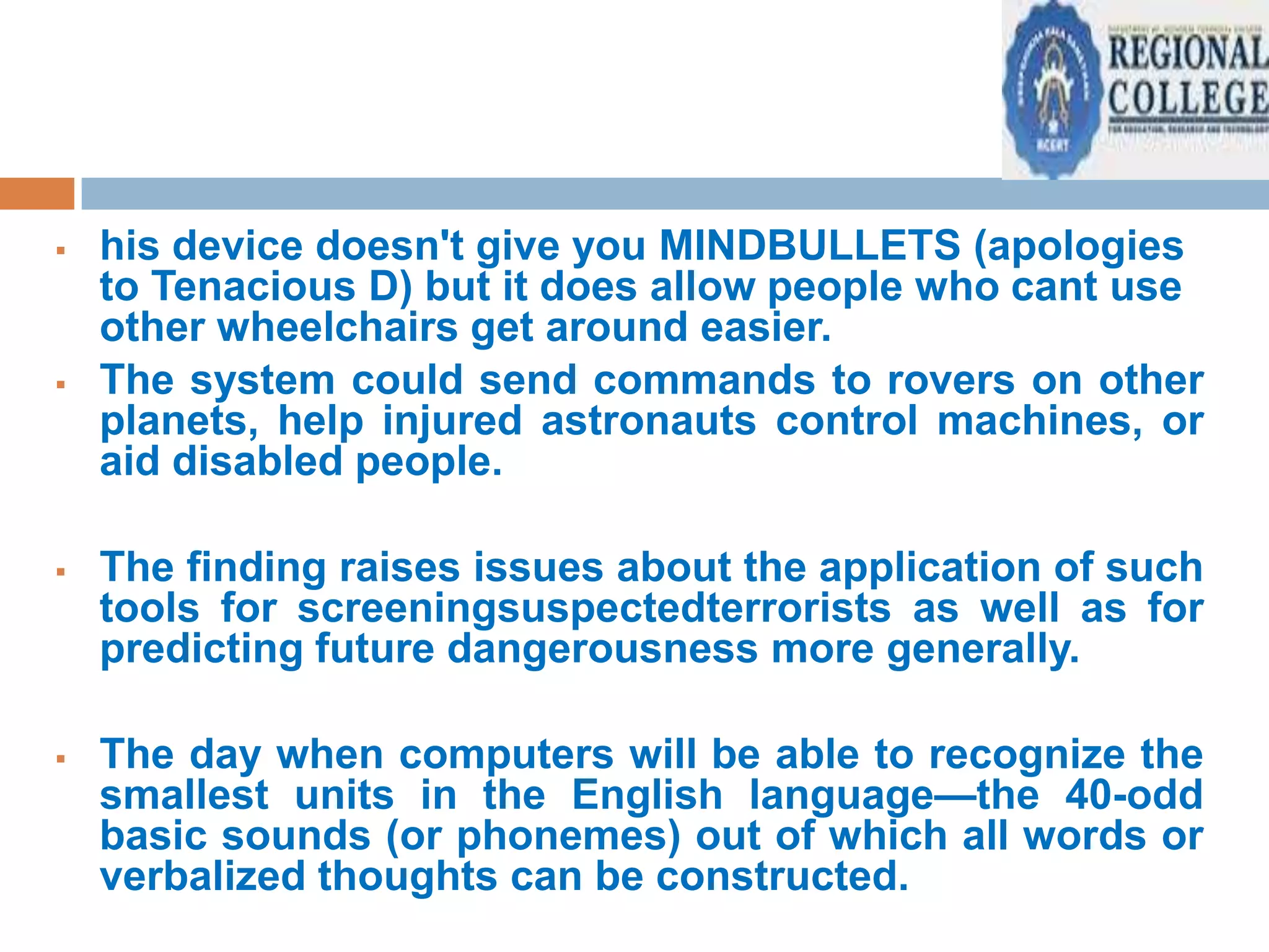 



his device doesn't give you MINDBULLETS (apologies
to Tenacious D) but it does allow people who cant use
other wheelchairs get around easier.
The system could send commands to rovers on other
planets, help injured astronauts control machines, or
aid disabled people.



The finding raises issues about the application of such
tools for screeningsuspectedterrorists as well as for
predicting future dangerousness more generally.



The day when computers will be able to recognize the
smallest units in the English language—the 40-odd
basic sounds (or phonemes) out of which all words or
verbalized thoughts can be constructed.

 