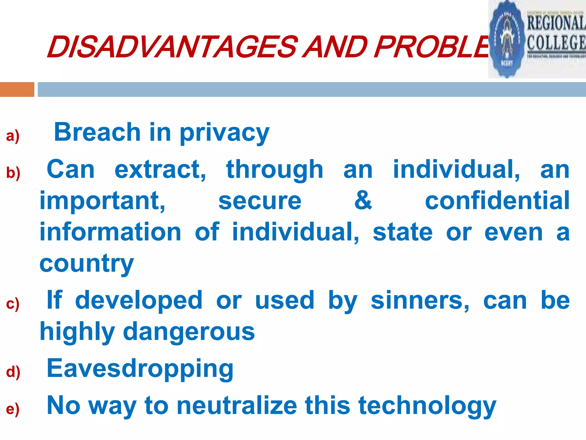 DISADVANTAGES AND PROBLEMS:
a)
b)

c)

d)
e)

Breach in privacy
Can extract, through an individual, an
important,
secure
&
confidential
information of individual, state or even a
country
If developed or used by sinners, can be
highly dangerous
Eavesdropping
No way to neutralize this technology

 