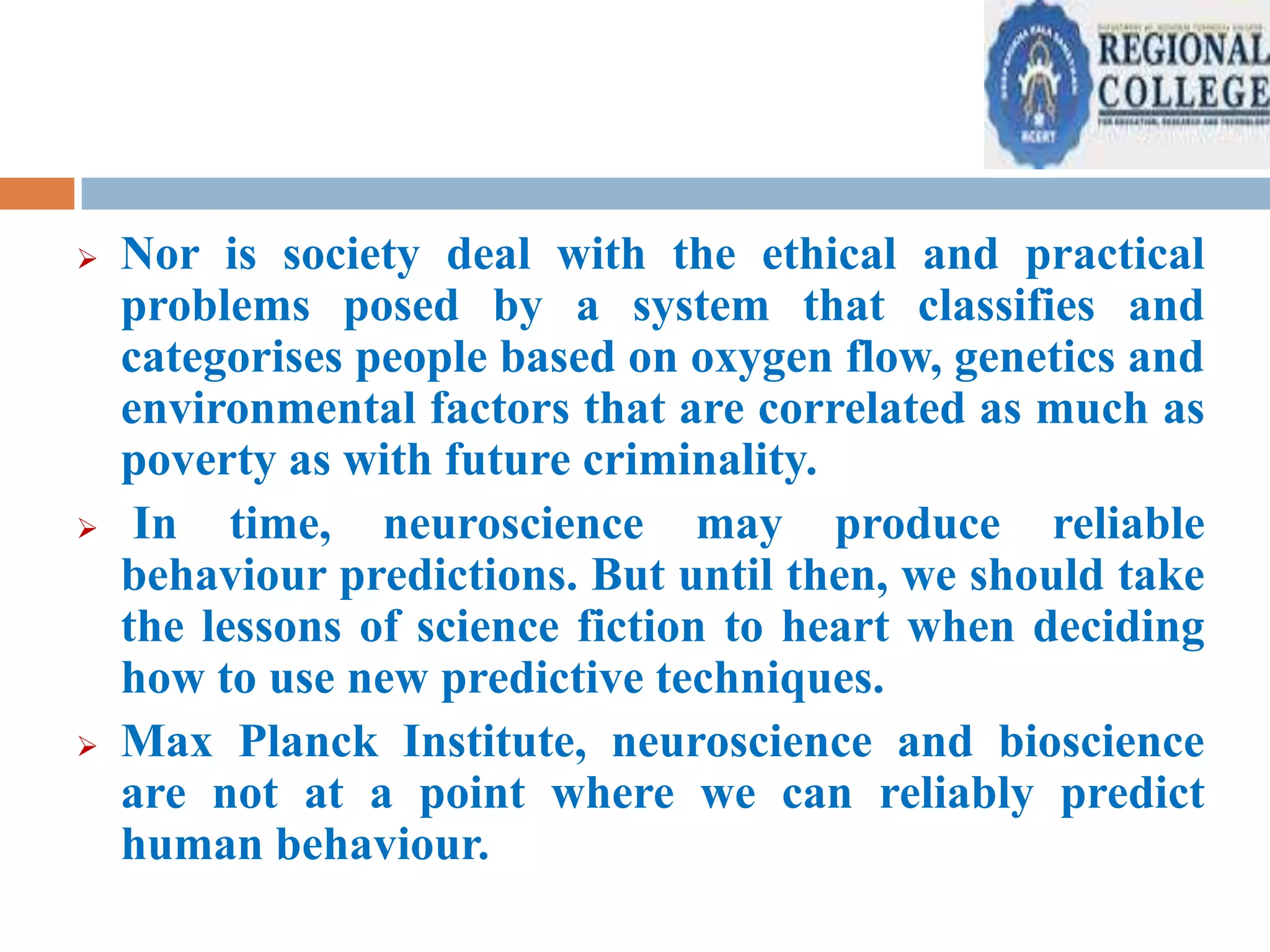 





Nor is society deal with the ethical and practical
problems posed by a system that classifies and
categorises people based on oxygen flow, genetics and
environmental factors that are correlated as much as
poverty as with future criminality.
In time, neuroscience may produce reliable
behaviour predictions. But until then, we should take
the lessons of science fiction to heart when deciding
how to use new predictive techniques.
Max Planck Institute, neuroscience and bioscience
are not at a point where we can reliably predict
human behaviour.

 