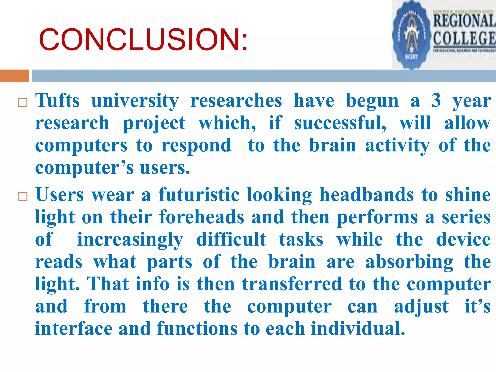 CONCLUSION:




Tufts university researches have begun a 3 year
research project which, if successful, will allow
computers to respond to the brain activity of the
computer’s users.
Users wear a futuristic looking headbands to shine
light on their foreheads and then performs a series
of increasingly difficult tasks while the device
reads what parts of the brain are absorbing the
light. That info is then transferred to the computer
and from there the computer can adjust it’s
interface and functions to each individual.

 