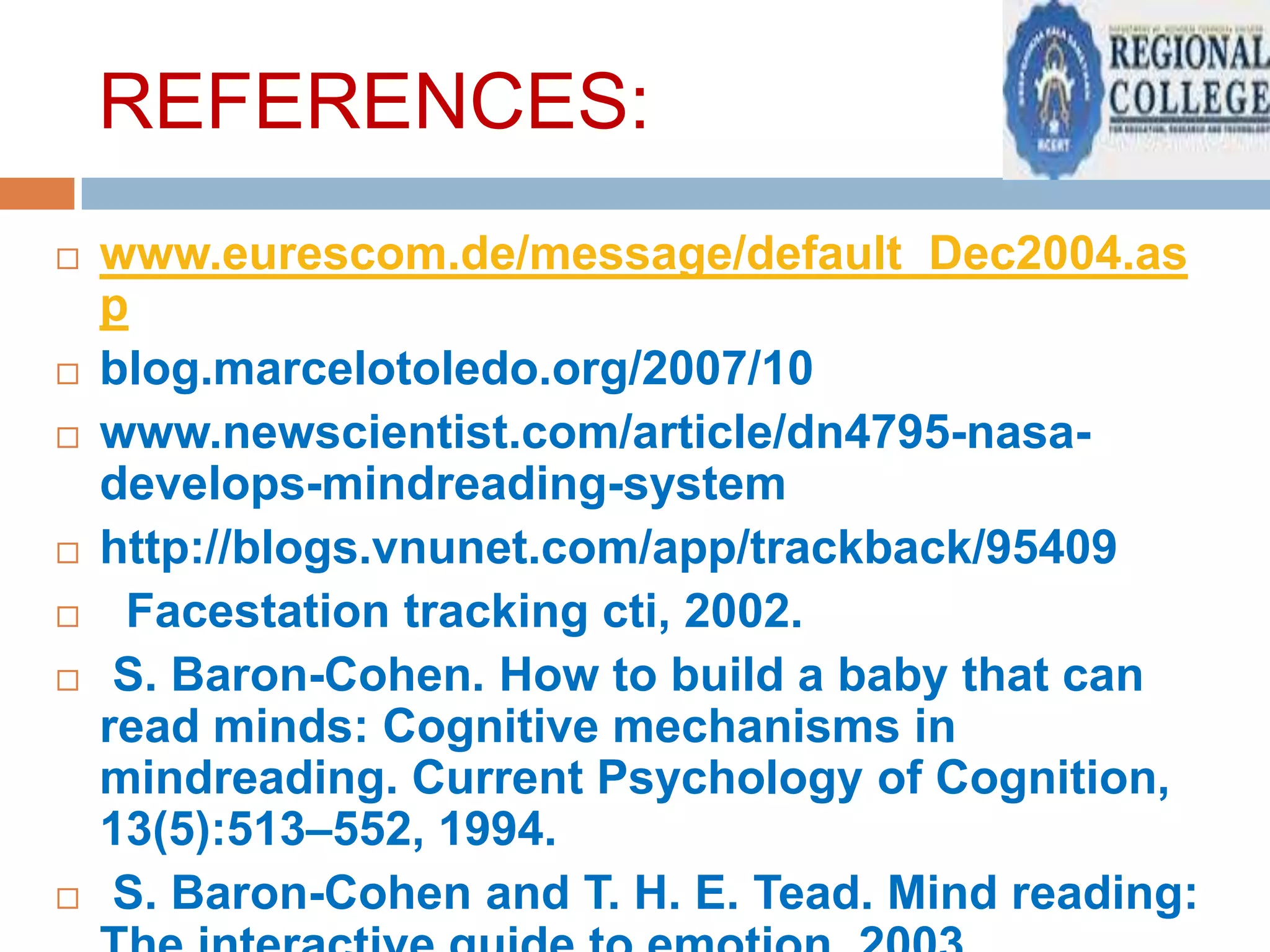 REFERENCES:











www.eurescom.de/message/default_Dec2004.as
p
blog.marcelotoledo.org/2007/10
www.newscientist.com/article/dn4795-nasadevelops-mindreading-system
http://blogs.vnunet.com/app/trackback/95409
Facestation tracking cti, 2002.
S. Baron-Cohen. How to build a baby that can
read minds: Cognitive mechanisms in
mindreading. Current Psychology of Cognition,
13(5):513–552, 1994.
S. Baron-Cohen and T. H. E. Tead. Mind reading:

 
