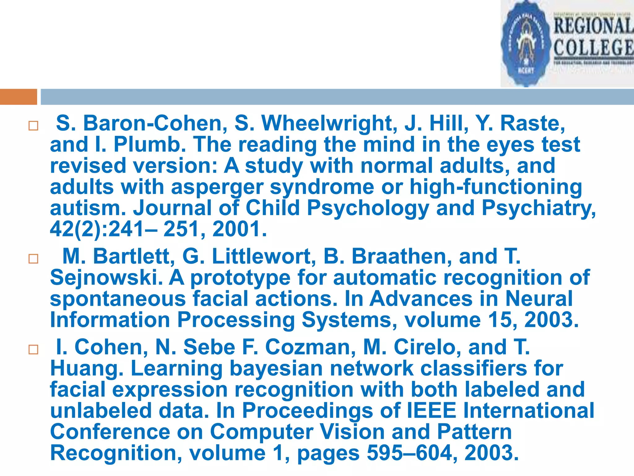 





S. Baron-Cohen, S. Wheelwright, J. Hill, Y. Raste,
and I. Plumb. The reading the mind in the eyes test
revised version: A study with normal adults, and
adults with asperger syndrome or high-functioning
autism. Journal of Child Psychology and Psychiatry,
42(2):241– 251, 2001.
M. Bartlett, G. Littlewort, B. Braathen, and T.
Sejnowski. A prototype for automatic recognition of
spontaneous facial actions. In Advances in Neural
Information Processing Systems, volume 15, 2003.
I. Cohen, N. Sebe F. Cozman, M. Cirelo, and T.
Huang. Learning bayesian network classifiers for
facial expression recognition with both labeled and
unlabeled data. In Proceedings of IEEE International
Conference on Computer Vision and Pattern
Recognition, volume 1, pages 595–604, 2003.

 