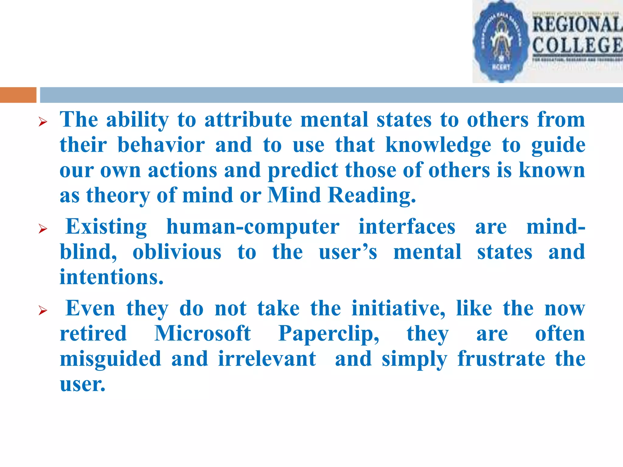 





The ability to attribute mental states to others from
their behavior and to use that knowledge to guide
our own actions and predict those of others is known
as theory of mind or Mind Reading.
Existing human-computer interfaces are mindblind, oblivious to the user’s mental states and
intentions.
Even they do not take the initiative, like the now
retired Microsoft Paperclip, they are often
misguided and irrelevant and simply frustrate the
user.

 