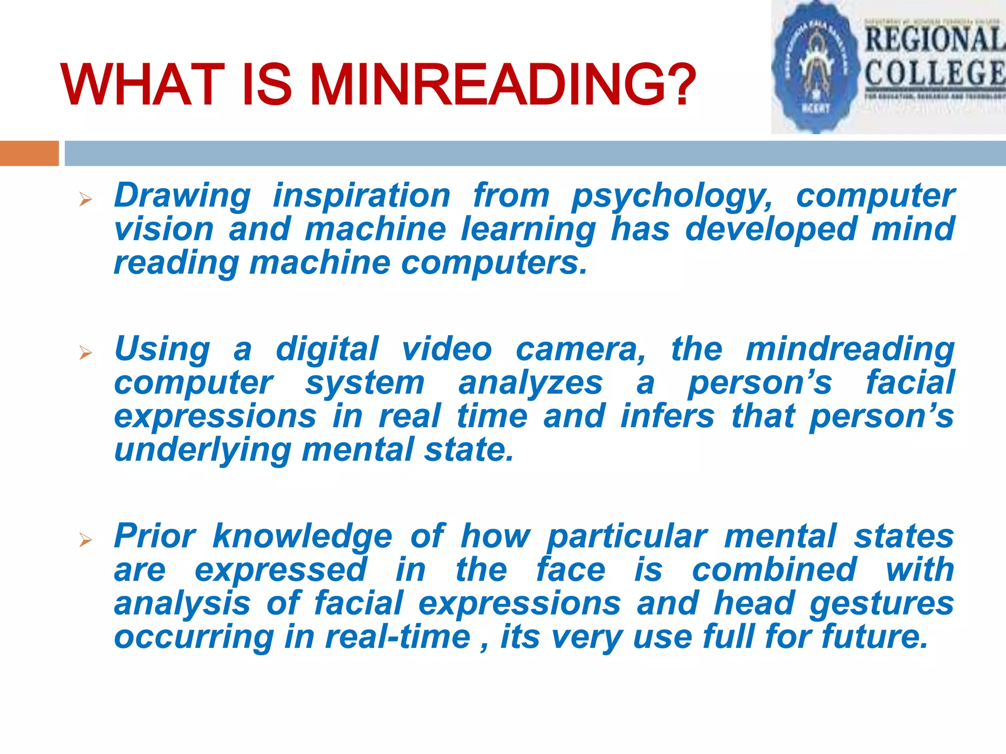 WHAT IS MIND READING?
WHAT IS MINREADING?


Drawing inspiration from psychology, computer
vision and machine learning has developed mind
reading machine computers.



Using a digital video camera, the mindreading
computer system analyzes a person’s facial
expressions in real time and infers that person’s
underlying mental state.



Prior knowledge of how particular mental states
are expressed in the face is combined with
analysis of facial expressions and head gestures
occurring in real-time , its very use full for future.

 