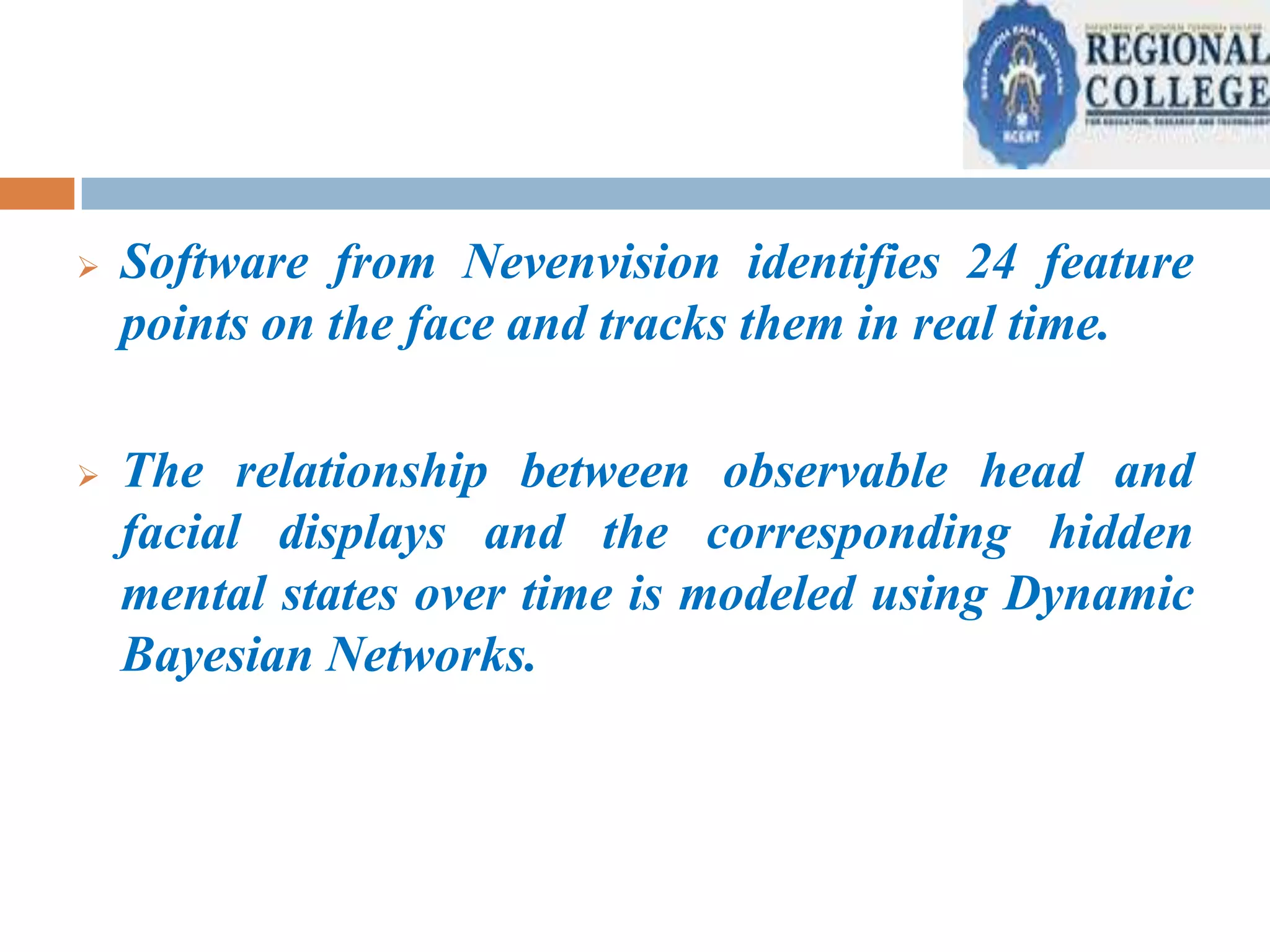 

Software from Nevenvision identifies 24 feature
points on the face and tracks them in real time.



The relationship between observable head and
facial displays and the corresponding hidden
mental states over time is modeled using Dynamic
Bayesian Networks.

 