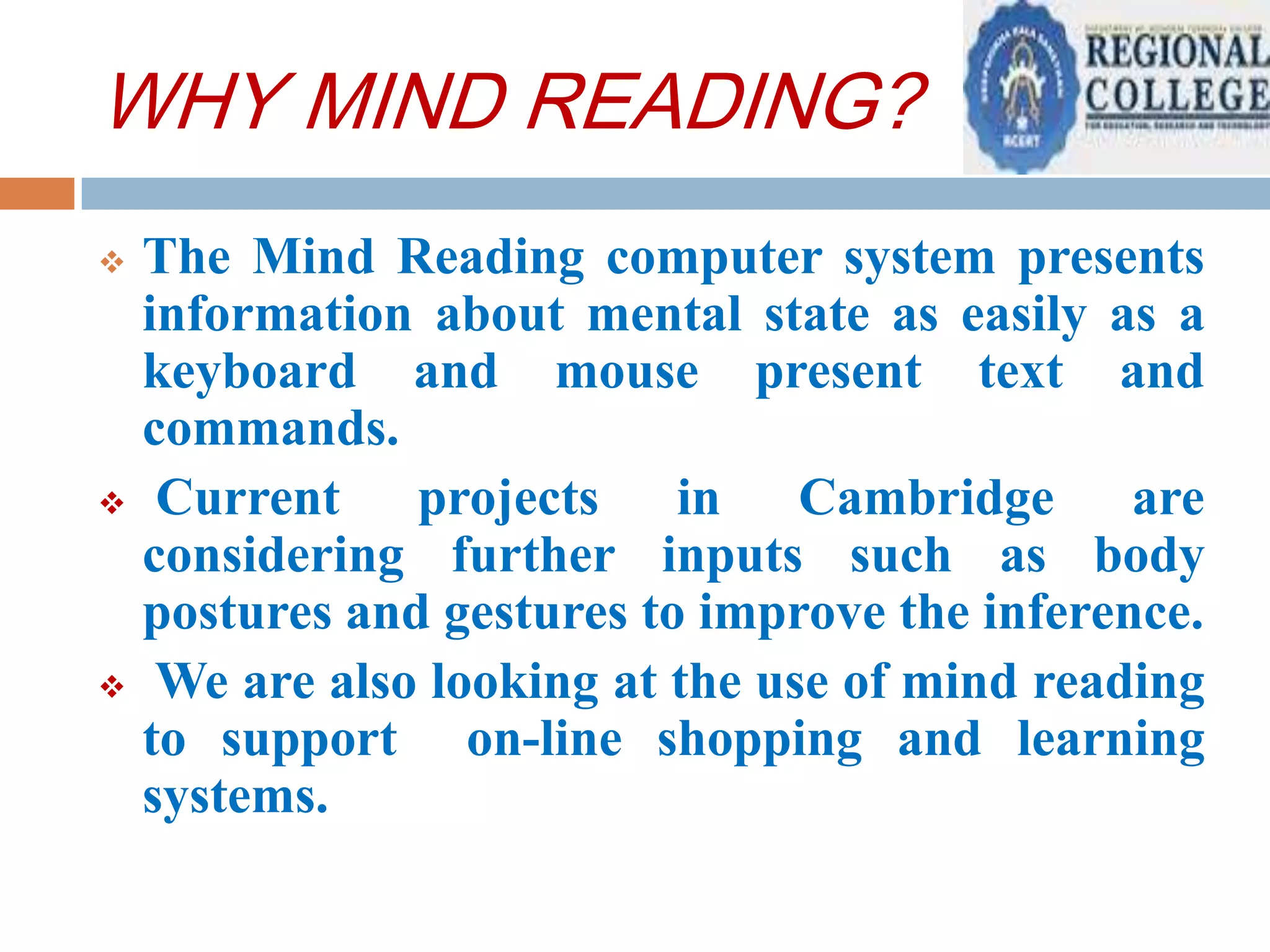 WHY MIND READING?






The Mind Reading computer system presents
information about mental state as easily as a
keyboard and mouse present text and
commands.
Current projects in Cambridge are
considering further inputs such as body
postures and gestures to improve the inference.
We are also looking at the use of mind reading
to support on-line shopping and learning
systems.

 