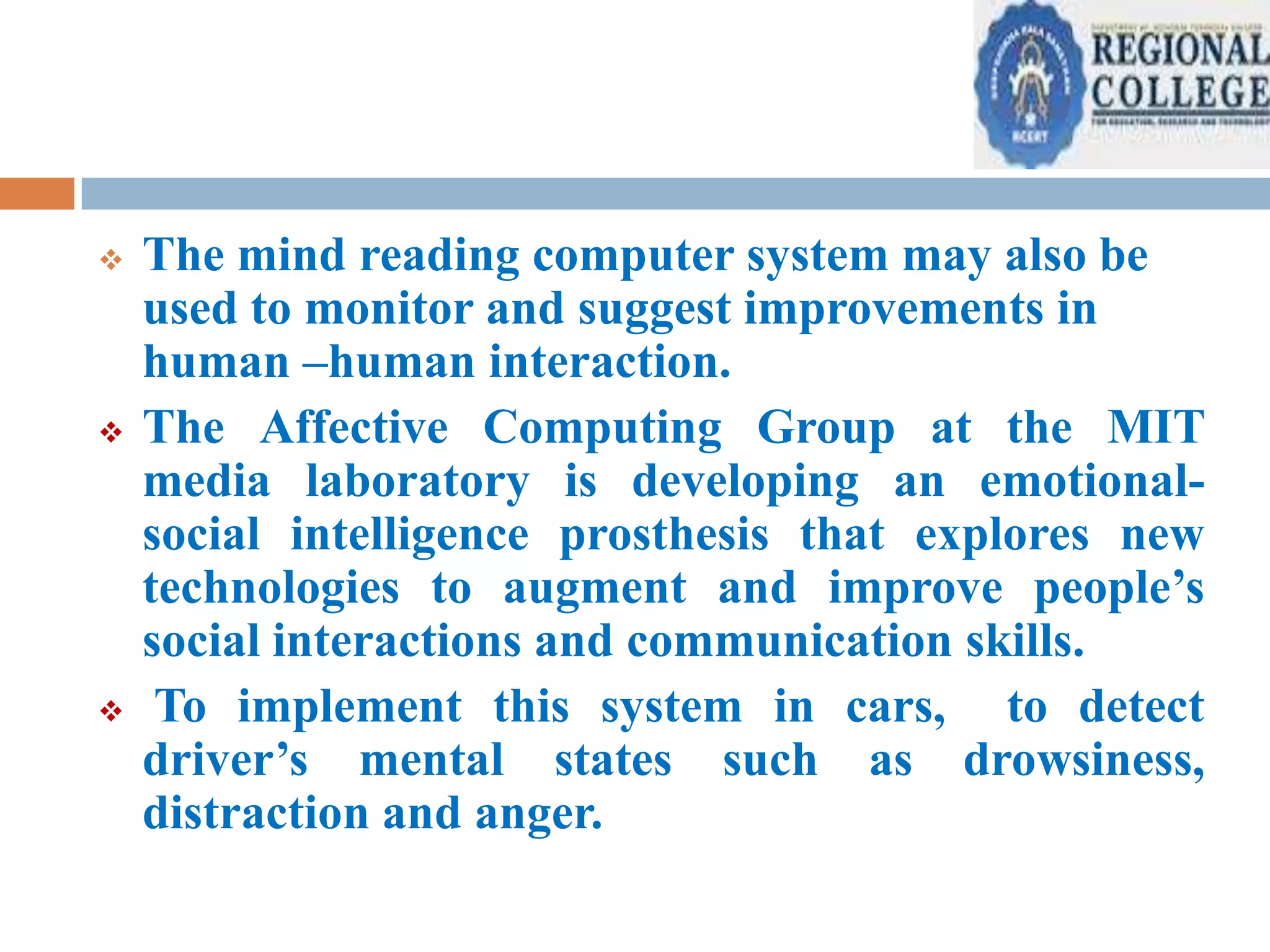 





The mind reading computer system may also be
used to monitor and suggest improvements in
human –human interaction.
The Affective Computing Group at the MIT
media laboratory is developing an emotionalsocial intelligence prosthesis that explores new
technologies to augment and improve people’s
social interactions and communication skills.
To implement this system in cars, to detect
driver’s mental states such as drowsiness,
distraction and anger.

 
