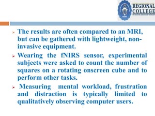 





The results are often compared to an MRI,
but can be gathered with lightweight, noninvasive equipment.
Wearing the fNIRS sensor, experimental
subjects were asked to count the number of
squares on a rotating onscreen cube and to
perform other tasks.
Measuring mental workload, frustration
and distraction is typically limited to
qualitatively observing computer users.

 