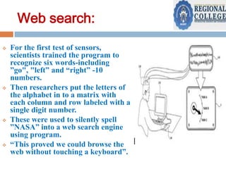 Web search:








For the first test of sensors,
scientists trained the program to
recognize six words-including
”go", "left” and “right” -10
numbers.
Then researchers put the letters of
the alphabet in to a matrix with
each column and row labeled with a
single digit number.
These were used to silently spell
”NASA” into a web search engine
using program.
“This proved we could browse the
web without touching a keyboard”.

 