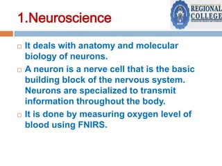 1.Neuroscience






It deals with anatomy and molecular
biology of neurons.
A neuron is a nerve cell that is the basic
building block of the nervous system.
Neurons are specialized to transmit
information throughout the body.
It is done by measuring oxygen level of
blood using FNIRS.

 