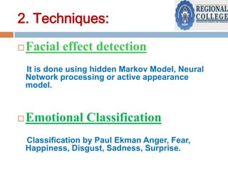 2. Techniques:


Facial effect detection
It is done using hidden Markov Model, Neural
Network processing or active appearance
model.



Emotional Classification
Classification by Paul Ekman Anger, Fear,
Happiness, Disgust, Sadness, Surprise.

 