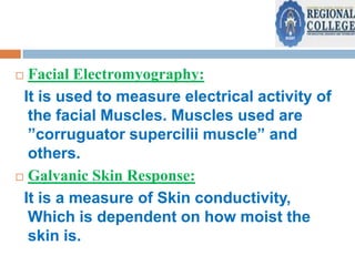 Facial Electromyography:
It is used to measure electrical activity of
the facial Muscles. Muscles used are
”corruguator supercilii muscle” and
others.
 Galvanic Skin Response:
It is a measure of Skin conductivity,
Which is dependent on how moist the
skin is.


 