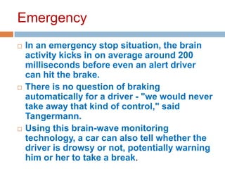 Emergency






In an emergency stop situation, the brain
activity kicks in on average around 200
milliseconds before even an alert driver
can hit the brake.
There is no question of braking
automatically for a driver - "we would never
take away that kind of control," said
Tangermann.
Using this brain-wave monitoring
technology, a car can also tell whether the
driver is drowsy or not, potentially warning
him or her to take a break.

 