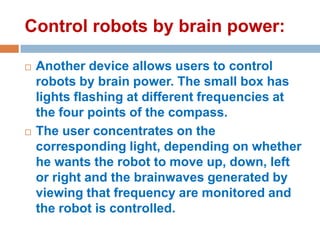 Control robots by brain power:




Another device allows users to control
robots by brain power. The small box has
lights flashing at different frequencies at
the four points of the compass.
The user concentrates on the
corresponding light, depending on whether
he wants the robot to move up, down, left
or right and the brainwaves generated by
viewing that frequency are monitored and
the robot is controlled.

 