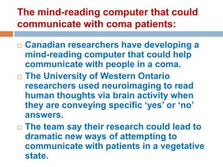 The mind-reading computer that could
communicate with coma patients:






Canadian researchers have developing a
mind-reading computer that could help
communicate with people in a coma.
The University of Western Ontario
researchers used neuroimaging to read
human thoughts via brain activity when
they are conveying specific ‘yes’ or ‘no’
answers.
The team say their research could lead to
dramatic new ways of attempting to
communicate with patients in a vegetative
state.

 