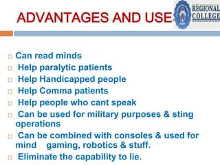 ADVANTAGES AND USES:











Can read minds
Help paralytic patients
Help Handicapped people
Help Comma patients
Help people who cant speak
Can be used for military purposes & sting
operations
Can be combined with consoles & used for
mind gaming, robotics & stuff.
Eliminate the capability to lie.

 
