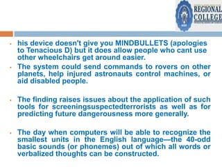 



his device doesn't give you MINDBULLETS (apologies
to Tenacious D) but it does allow people who cant use
other wheelchairs get around easier.
The system could send commands to rovers on other
planets, help injured astronauts control machines, or
aid disabled people.



The finding raises issues about the application of such
tools for screeningsuspectedterrorists as well as for
predicting future dangerousness more generally.



The day when computers will be able to recognize the
smallest units in the English language—the 40-odd
basic sounds (or phonemes) out of which all words or
verbalized thoughts can be constructed.

 