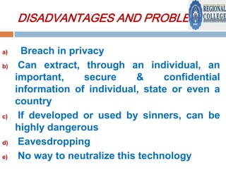 DISADVANTAGES AND PROBLEMS:
a)
b)

c)

d)
e)

Breach in privacy
Can extract, through an individual, an
important,
secure
&
confidential
information of individual, state or even a
country
If developed or used by sinners, can be
highly dangerous
Eavesdropping
No way to neutralize this technology

 