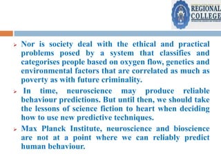 





Nor is society deal with the ethical and practical
problems posed by a system that classifies and
categorises people based on oxygen flow, genetics and
environmental factors that are correlated as much as
poverty as with future criminality.
In time, neuroscience may produce reliable
behaviour predictions. But until then, we should take
the lessons of science fiction to heart when deciding
how to use new predictive techniques.
Max Planck Institute, neuroscience and bioscience
are not at a point where we can reliably predict
human behaviour.

 