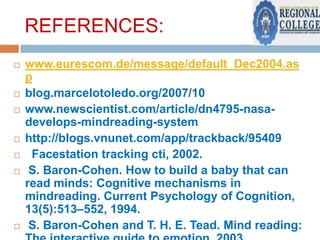 REFERENCES:











www.eurescom.de/message/default_Dec2004.as
p
blog.marcelotoledo.org/2007/10
www.newscientist.com/article/dn4795-nasadevelops-mindreading-system
http://blogs.vnunet.com/app/trackback/95409
Facestation tracking cti, 2002.
S. Baron-Cohen. How to build a baby that can
read minds: Cognitive mechanisms in
mindreading. Current Psychology of Cognition,
13(5):513–552, 1994.
S. Baron-Cohen and T. H. E. Tead. Mind reading:

 