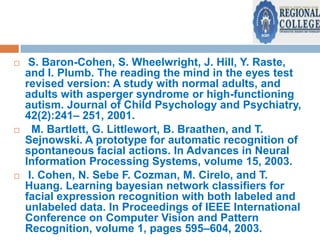 





S. Baron-Cohen, S. Wheelwright, J. Hill, Y. Raste,
and I. Plumb. The reading the mind in the eyes test
revised version: A study with normal adults, and
adults with asperger syndrome or high-functioning
autism. Journal of Child Psychology and Psychiatry,
42(2):241– 251, 2001.
M. Bartlett, G. Littlewort, B. Braathen, and T.
Sejnowski. A prototype for automatic recognition of
spontaneous facial actions. In Advances in Neural
Information Processing Systems, volume 15, 2003.
I. Cohen, N. Sebe F. Cozman, M. Cirelo, and T.
Huang. Learning bayesian network classifiers for
facial expression recognition with both labeled and
unlabeled data. In Proceedings of IEEE International
Conference on Computer Vision and Pattern
Recognition, volume 1, pages 595–604, 2003.

 