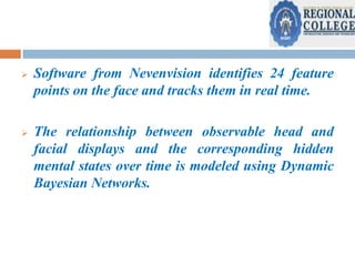 

Software from Nevenvision identifies 24 feature
points on the face and tracks them in real time.



The relationship between observable head and
facial displays and the corresponding hidden
mental states over time is modeled using Dynamic
Bayesian Networks.

 