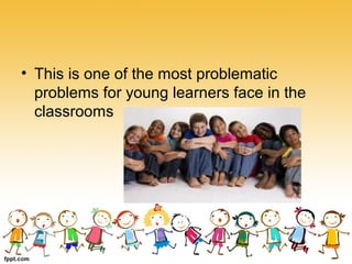 • This is one of the most problematic
problems for young learners face in the
classrooms
 
