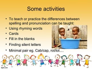 Some activities
• To teach or practice the differences between
spelling and pronunciation can be taught:
• Using rhyming words
• Cards
• Fill in the blanks
• Finding silent letters
• Minimal pair eg. Cab/cap, rot/lot…
 