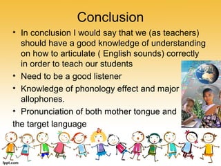 Conclusion
• In conclusion I would say that we (as teachers)
should have a good knowledge of understanding
on how to articulate ( English sounds) correctly
in order to teach our students
• Need to be a good listener
• Knowledge of phonology effect and major
allophones.
• Pronunciation of both mother tongue and
the target language
 