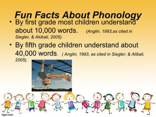 Fun Facts About Phonology
• By first grade most children understand
about 10,000 words. (Anglin, 1993,as cited in
Siegler, & Akibali, 2005).
• By fifth grade children understand about
40,000 words. ( Anglin, 1993, as cited in Siegler, & Alibali,
2005).
 