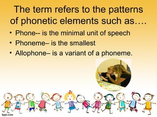 The term refers to the patterns
of phonetic elements such as….
• Phone-- is the minimal unit of speech
• Phoneme– is the smallest
• Allophone– is a variant of a phoneme.
 