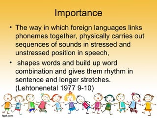 Importance
• The way in which foreign languages links
phonemes together, physically carries out
sequences of sounds in stressed and
unstressed position in speech,
• shapes words and build up word
combination and gives them rhythm in
sentence and longer stretches.
(Lehtonenetal 1977 9-10)
 