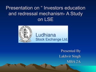 Presentation on “ Investors education and redressal mechanism- A Study on LSE Presented By Lakhvir Singh MBA 2A 