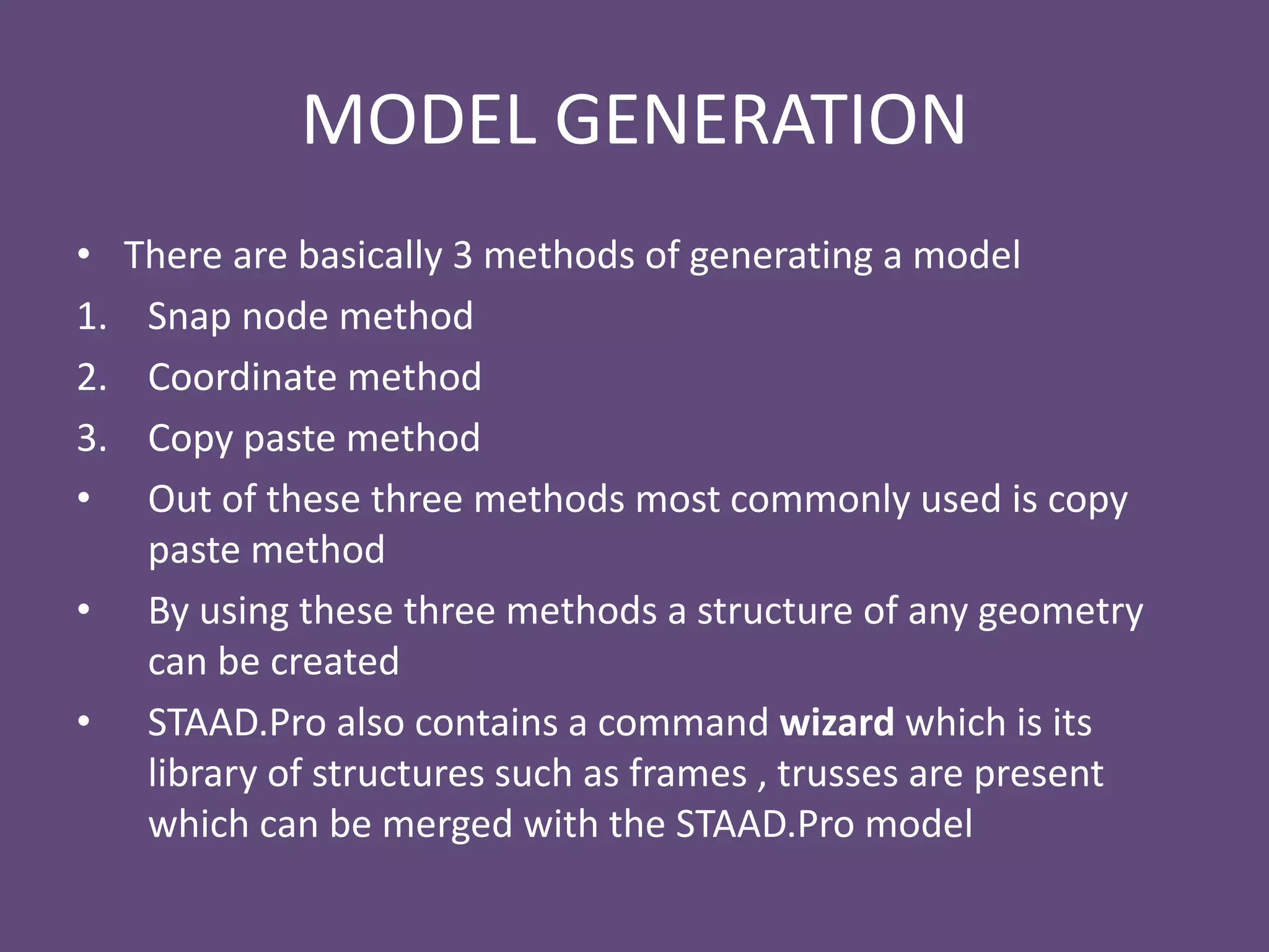 MODEL GENERATION
• There are basically 3 methods of generating a model
1. Snap node method
2. Coordinate method
3. Copy paste method
• Out of these three methods most commonly used is copy
paste method
• By using these three methods a structure of any geometry
can be created
• STAAD.Pro also contains a command wizard which is its
library of structures such as frames , trusses are present
which can be merged with the STAAD.Pro model
 