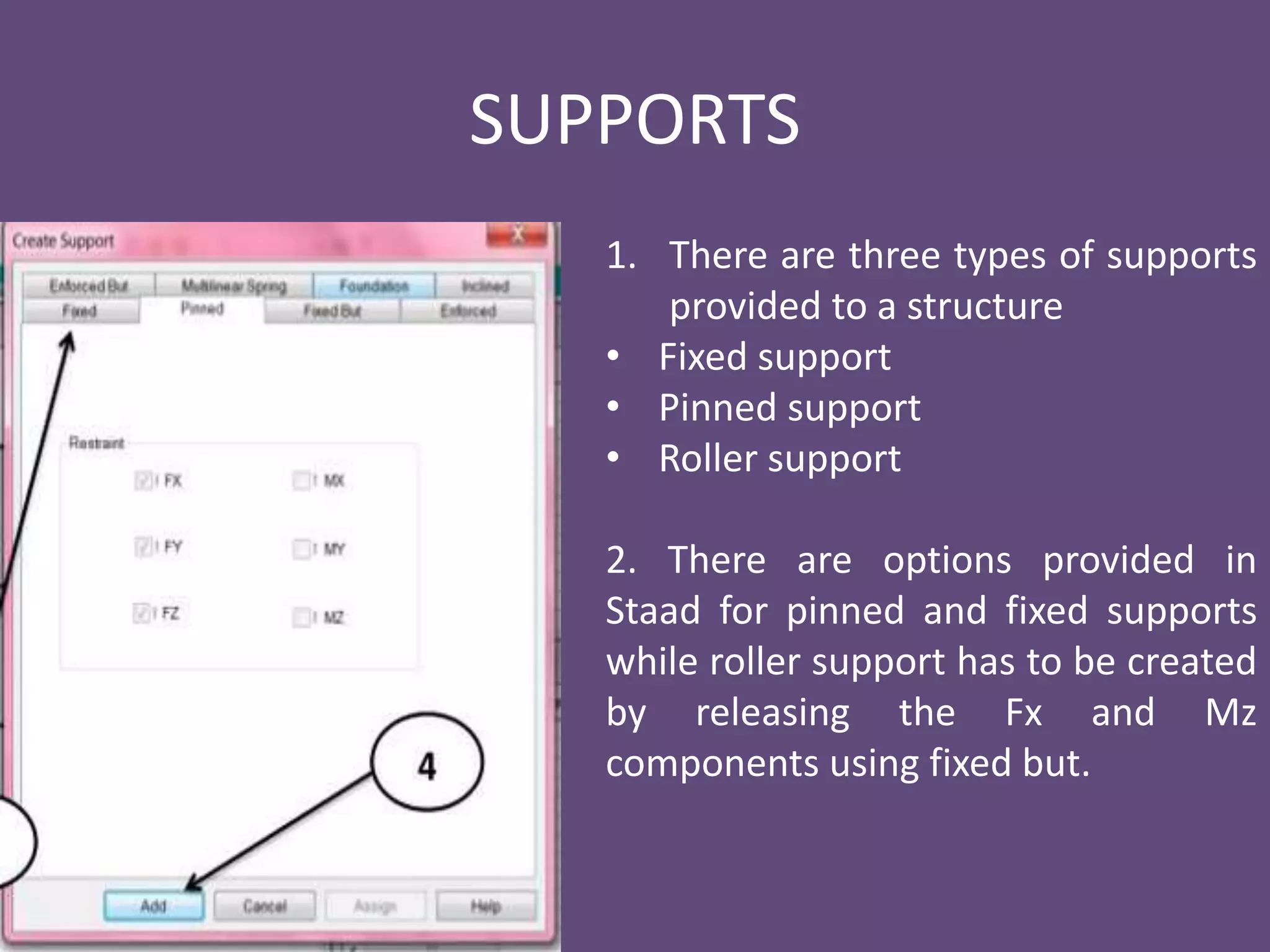SUPPORTS
1. There are three types of supports
provided to a structure
• Fixed support
• Pinned support
• Roller support
2. There are options provided in
Staad for pinned and fixed supports
while roller support has to be created
by releasing the Fx and Mz
components using fixed but.
 