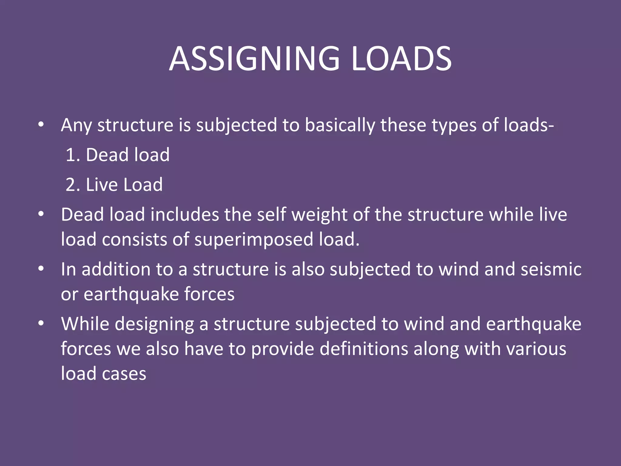 ASSIGNING LOADS
• Any structure is subjected to basically these types of loads-
1. Dead load
2. Live Load
• Dead load includes the self weight of the structure while live
load consists of superimposed load.
• In addition to a structure is also subjected to wind and seismic
or earthquake forces
• While designing a structure subjected to wind and earthquake
forces we also have to provide definitions along with various
load cases
 